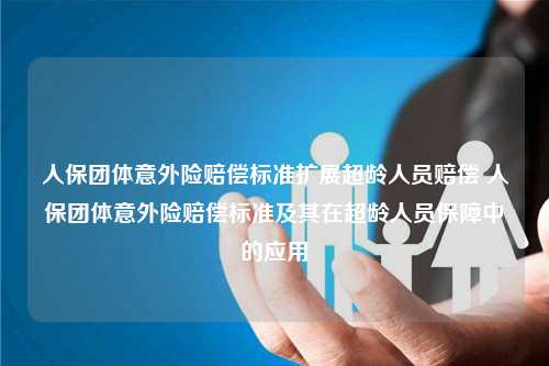 人保团体意外险赔偿标准扩展超龄人员赔偿 人保团体意外险赔偿标准及其在超龄人员保障中的应用