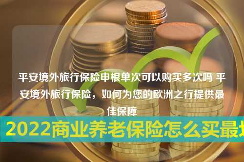 平安境外旅行保险申根单次可以购买多次吗 平安境外旅行保险，如何为您的欧洲之行提供最佳保障