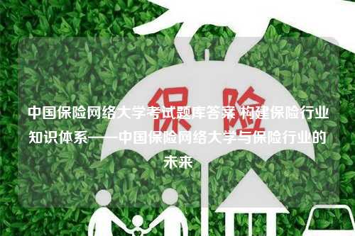 中国保险网络大学考试题库答案 构建保险行业知识体系——中国保险网络大学与保险行业的未来