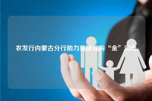 农发行内蒙古分行助力夏粮收购“金”满仓