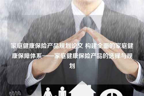 家庭健康保险产品规划论文 构建全面的家庭健康保障体系——家庭健康保险产品的选择与规划