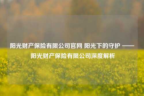 阳光财产保险有限公司官网 阳光下的守护 —— 阳光财产保险有限公司深度解析