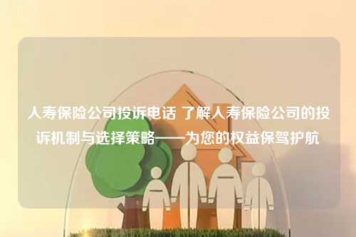 人寿保险公司投诉电话 了解人寿保险公司的投诉机制与选择策略——为您的权益保驾护航