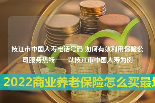 枝江市中国人寿电话号码 如何有效利用保险公司服务热线——以枝江市中国人寿为例