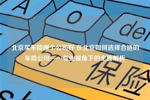 北京买车险哪个公司好 在北京如何选择合适的车险公司——专业视角下的全面解析