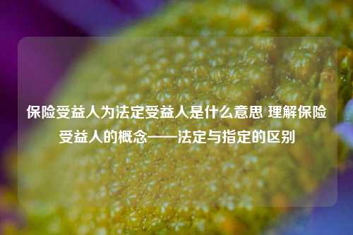 保险受益人为法定受益人是什么意思 理解保险受益人的概念——法定与指定的区别