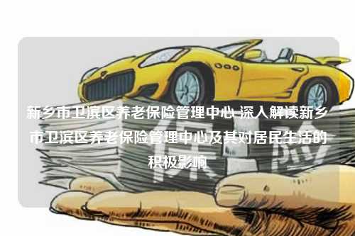 新乡市卫滨区养老保险管理中心 深入解读新乡市卫滨区养老保险管理中心及其对居民生活的积极影响