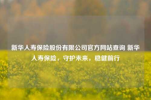 新华人寿保险股份有限公司官方网站查询 新华人寿保险，守护未来，稳健前行