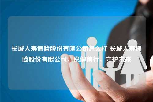 长城人寿保险股份有限公司怎么样 长城人寿保险股份有限公司，稳健前行，守护未来