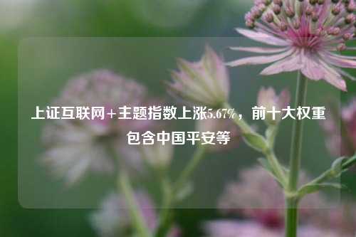 上证互联网+主题指数上涨5.67%，前十大权重包含中国平安等