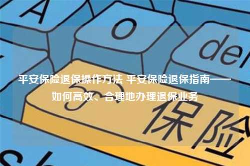 平安保险退保操作方法 平安保险退保指南——如何高效、合理地办理退保业务