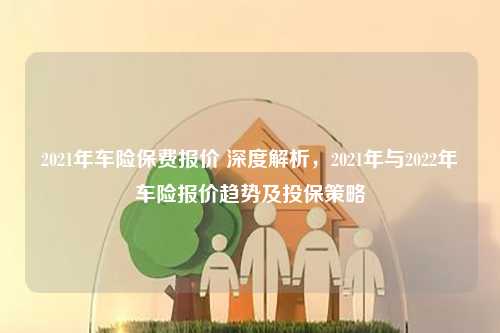 2021年车险保费报价 深度解析，2021年与2022年车险报价趋势及投保策略