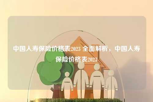 中国人寿保险价格表2023 全面解析，中国人寿保险价格表2023