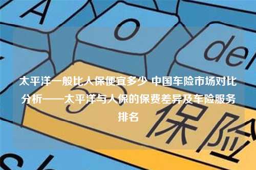 太平洋一般比人保便宜多少 中国车险市场对比分析——太平洋与人保的保费差异及车险服务排名