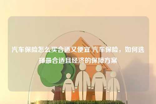 汽车保险怎么买合适又便宜 汽车保险，如何选择最合适且经济的保障方案