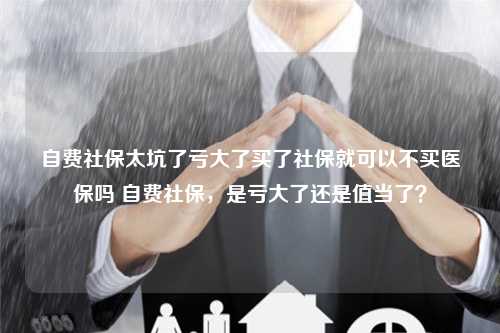 自费社保太坑了亏大了买了社保就可以不买医保吗 自费社保，是亏大了还是值当了？