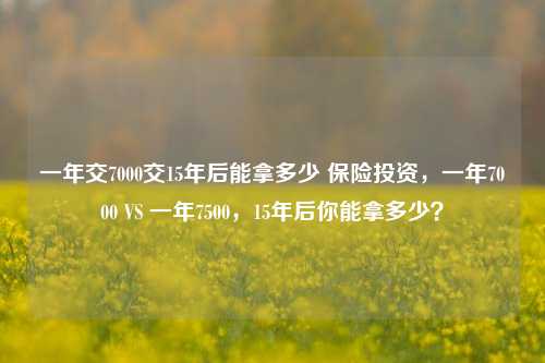 一年交7000交15年后能拿多少 保险投资，一年7000 VS 一年7500，15年后你能拿多少？