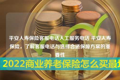 平安人寿保险客服电话人工服务电话 平安人寿保险，了解客服电话与选择合适保障方案的重要性