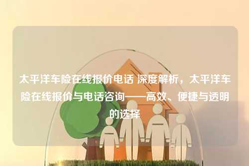 太平洋车险在线报价电话 深度解析，太平洋车险在线报价与电话咨询——高效、便捷与透明的选择