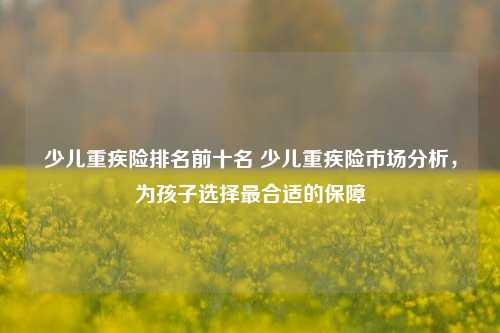 少儿重疾险排名前十名 少儿重疾险市场分析，为孩子选择最合适的保障