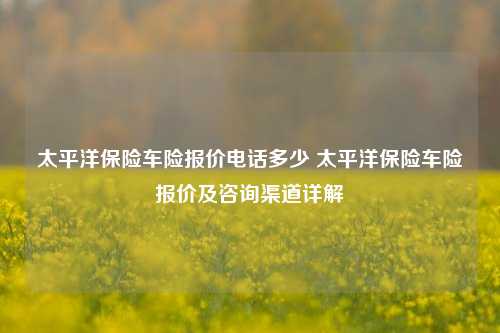 太平洋保险车险报价电话多少 太平洋保险车险报价及咨询渠道详解