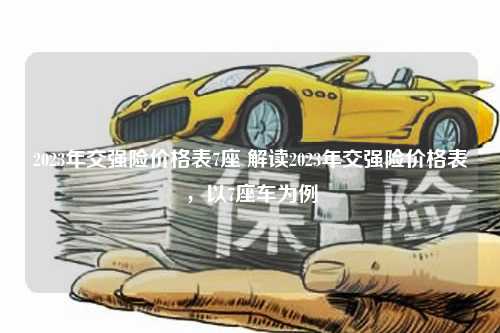 2023年交强险价格表7座 解读2023年交强险价格表，以7座车为例