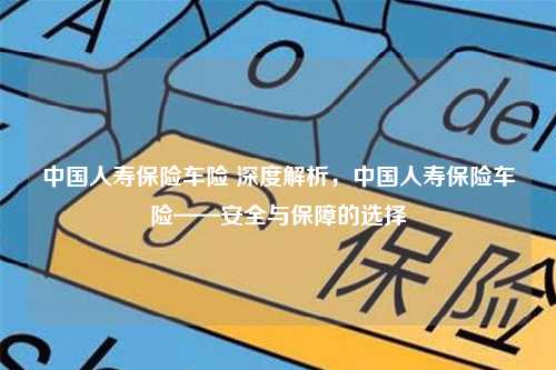 中国人寿保险车险 深度解析，中国人寿保险车险——安全与保障的选择