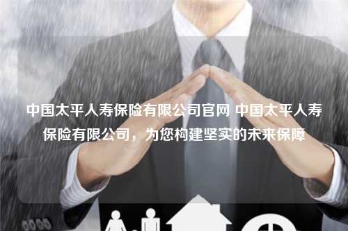 中国太平人寿保险有限公司官网 中国太平人寿保险有限公司，为您构建坚实的未来保障