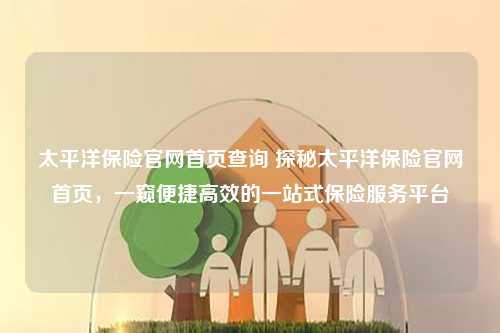 太平洋保险官网首页查询 探秘太平洋保险官网首页，一窥便捷高效的一站式保险服务平台