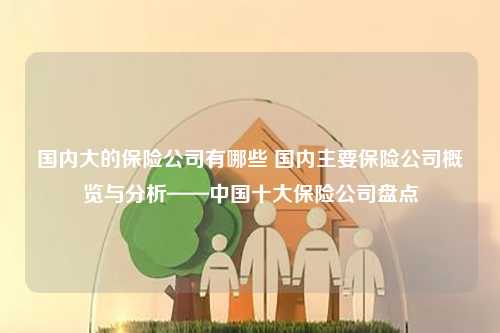 国内大的保险公司有哪些 国内主要保险公司概览与分析——中国十大保险公司盘点