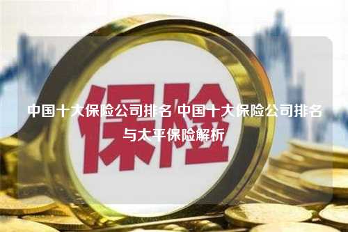 中国十大保险公司排名 中国十大保险公司排名与太平保险解析