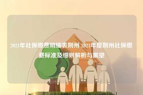 2021年社保缴费明细表荆州 2021年度荆州社保缴费标准及细则解析与展望