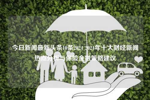 今日新闻最新头条10条2024 2024年十大财经新闻热点分析与保险金融策略建议