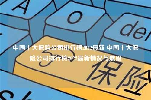 中国十大保险公司排行榜2022最新 中国十大保险公司排行榜2022最新情况与展望