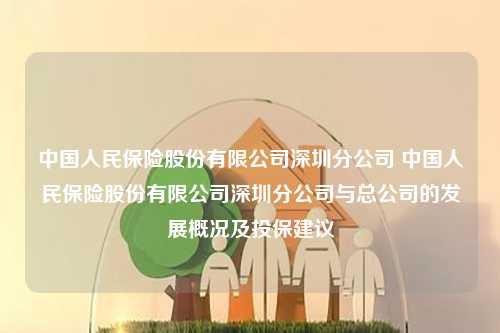 中国人民保险股份有限公司深圳分公司 中国人民保险股份有限公司深圳分公司与总公司的发展概况及投保建议