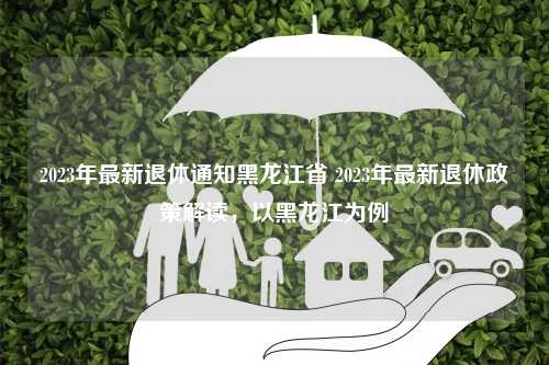 2023年最新退休通知黑龙江省 2023年最新退休政策解读，以黑龙江为例