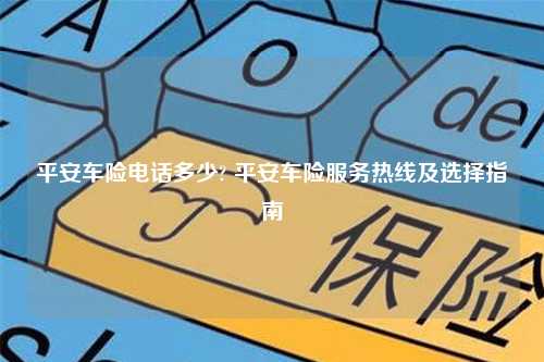 平安车险电话多少? 平安车险服务热线及选择指南