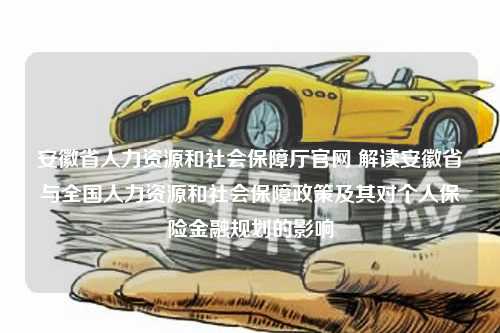 安徽省人力资源和社会保障厅官网 解读安徽省与全国人力资源和社会保障政策及其对个人保险金融规划的影响