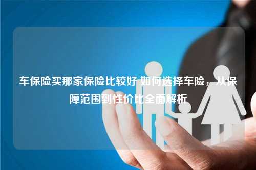 车保险买那家保险比较好 如何选择车险，从保障范围到性价比全面解析