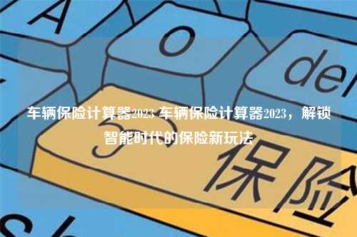 车辆保险计算器2023 车辆保险计算器2023，解锁智能时代的保险新玩法