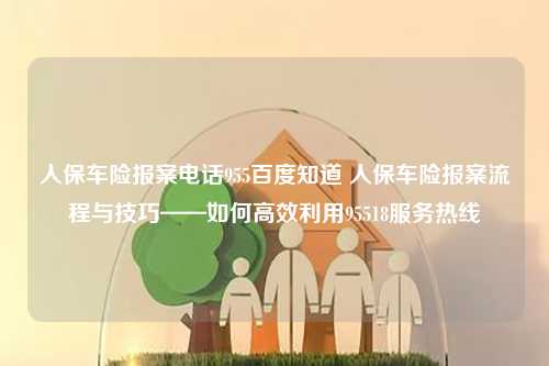 人保车险报案电话955百度知道 人保车险报案流程与技巧——如何高效利用95518服务热线