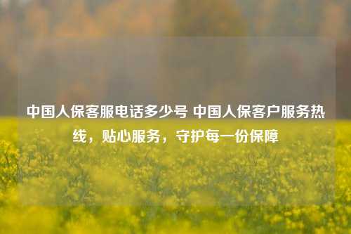 中国人保客服电话多少号 中国人保客户服务热线，贴心服务，守护每一份保障