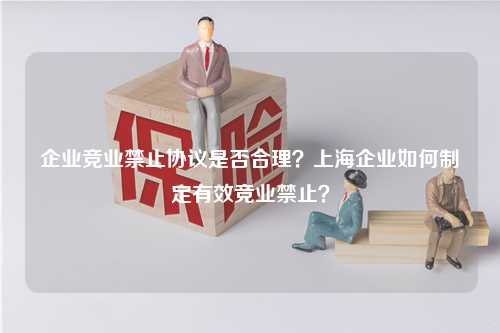 企业竞业禁止协议是否合理？上海企业如何制定有效竞业禁止？