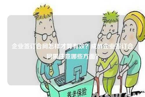 企业签订合同怎样才算有效？成都企业签订合同需注意哪些方面？